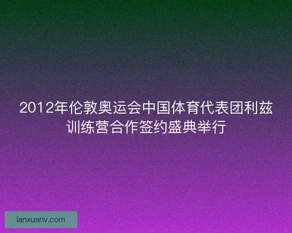 2012年伦敦奥运会中国体育代表团利兹训练营合作签约盛典举行