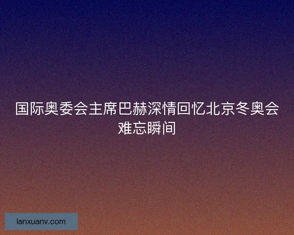 国际奥委会主席巴赫深情回忆北京冬奥会难忘瞬间
