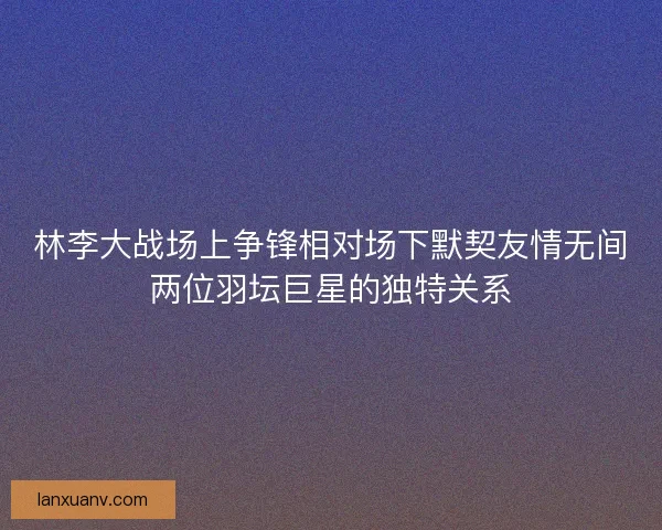 林李大战场上争锋相对场下默契友情无间两位羽坛巨星的独特关系