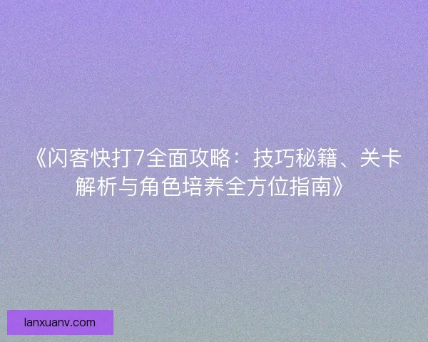 《闪客快打7全面攻略：技巧秘籍、关卡解析与角色培养全方位指南》