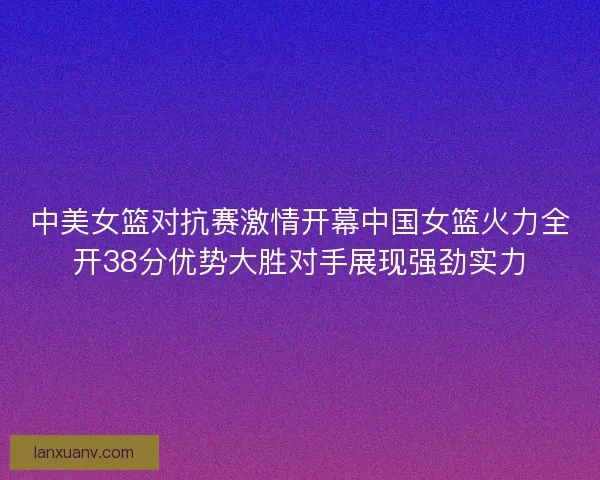 中美女篮对抗赛激情开幕中国女篮火力全开38分优势大胜对手展现强劲实力