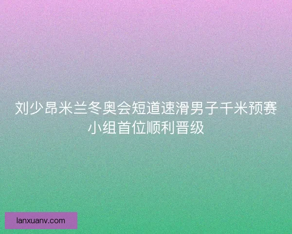 刘少昂米兰冬奥会短道速滑男子千米预赛小组首位顺利晋级