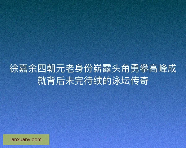 徐嘉余四朝元老身份崭露头角勇攀高峰成就背后未完待续的泳坛传奇