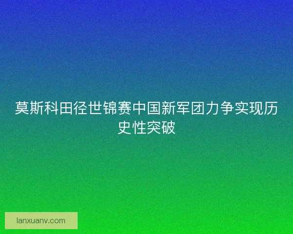 莫斯科田径世锦赛中国新军团力争实现历史性突破