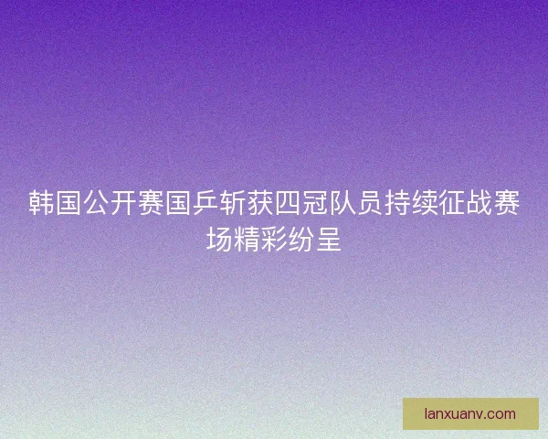 韩国公开赛国乒斩获四冠队员持续征战赛场精彩纷呈