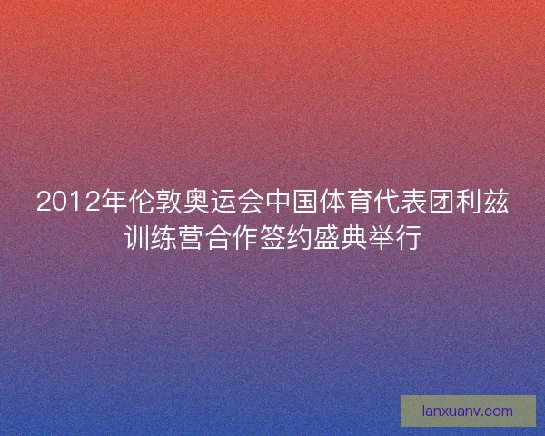 2012年伦敦奥运会中国体育代表团利兹训练营合作签约盛典举行
