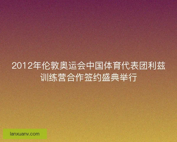 2012年伦敦奥运会中国体育代表团利兹训练营合作签约盛典举行
