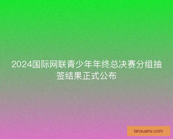 2024国际网联青少年年终总决赛分组抽签结果正式公布