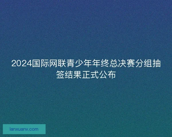 2024国际网联青少年年终总决赛分组抽签结果正式公布