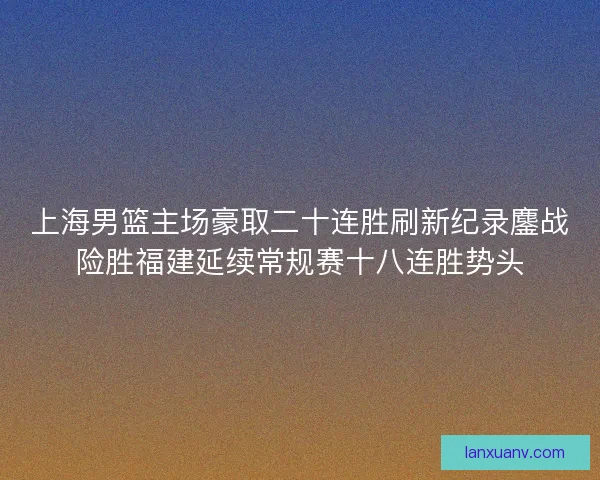 上海男篮主场豪取二十连胜刷新纪录鏖战险胜福建延续常规赛十八连胜势头