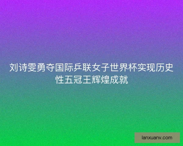 刘诗雯勇夺国际乒联女子世界杯实现历史性五冠王辉煌成就